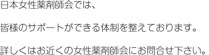 日本女性薬剤師会では、皆様のサポートができる体制を整えております。詳しくはお近くの支部にお問合せ下さい。